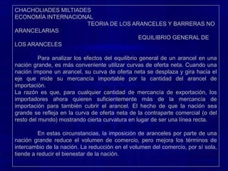 CHACHOLIADES MILTIADES                                                                                                    ECONOMÍA INTERNACIONAL                                                TEORIA DE LOS ARANCELES Y BARRERAS NO ARANCELARIAS                                                                              EQUILIBRIO GENERAL DE LOS ARANCELESCuando una nación muy pequeña impone un arancel, no afecta los precios en el mercado mundial. No obstante, el precio interno de la mercancía importable aumentará por el monto completo del arancel para los productores y consumidores individuales en la nación pequeña.	Aunque aumenta el precio de la mercancía importable por el monto total del arancel para los productores y consumidores individuales en la nación pequeña, su precio permanecerá constante para la nación pequeña considerada como un todo, puesto que la nación misma recauda el arancel.