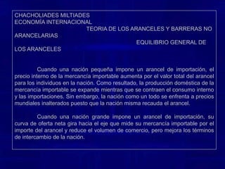 CHACHOLIADES MILTIADES                                                                                                    ECONOMÍA INTERNACIONAL                                                TEORIA DE LOS ARANCELES Y BARRERAS NO ARANCELARIAS                                                                              EQUILIBRIO GENERAL DE LOS ARANCELESPara analizar los efectos del equilibrio general de un arancel en una nación grande, es más conveniente utilizar curvas de oferta neta. Cuando una nación impone un arancel, su curva de oferta neta se desplaza y gira hacia el eje que mide su mercancía importable por la cantidad del arancel de importación. La razón es que, para cualquier cantidad de mercancía de exportación, los importadores ahora quieren suficientemente más de la mercancía de importación para también cubrir el arancel. El hecho de que la nación sea grande se refleja en la curva de oferta neta de la contraparte comercial (o del resto del mundo) mostrando cierta curvatura en lugar de ser una línea recta.	En estas circunstancias, la imposición de aranceles por parte de una nación grande reduce el volumen de comercio, pero mejora los términos de intercambio de la nación. La reducción en el volumen del comercio, por sí sola, tiende a reducir el bienestar de la nación.