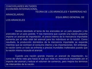 CHACHOLIADES MILTIADES                                                                                                    ECONOMÍA INTERNACIONAL                                                TEORIA DE LOS ARANCELES Y BARRERAS NO ARANCELARIAS                                                                              EQUILIBRIO GENERAL DE LOS ARANCELES	Cuando una nación pequeña impone un arancel de importación, el precio interno de la mercancía importable aumenta por el valor total del arancel para los individuos en la nación. Como resultado, la producción doméstica de la mercancía importable se expande mientras que se contraen el consumo interno y las importaciones. Sin embargo, la nación como un todo se enfrenta a precios mundiales inalterados puesto que la nación misma recauda el arancel. 	Cuando una nación grande impone un arancel de importación, su curva de oferta neta gira hacia el eje que mide su mercancía importable por el importe del arancel y reduce el volumen de comercio, pero mejora los términos de intercambio de la nación. 
