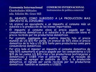 CHACHOLIADES MILTIADES                                                                                                    ECONOMÍA INTERNACIONAL                                                TEORIA DE LOS ARANCELES Y BARRERAS NO ARANCELARIAS                                                                              EQUILIBRIO GENERAL DE LOS ARANCELES	Hemos abordado el tema de los aranceles en un país pequeño y los aranceles en un país grande. Y nos menciona que cuando una nación pequeña impone un arancel de importación, el precio interno de la mercancía importable aumenta por el valor total del arancel para los individuos en la nación. Como resultado, la producción doméstica de la mercancía importable se expande mientras que se contraen el consumo interno y las importaciones. Sin embargo, la nación como un todo se enfrenta a precios mundiales inalterados puesto que la nación misma recauda el arancel. 	Cuando una nación grande impone un arancel de importación, su curva de oferta neta gira hacia el eje que mide su mercancía importable por el importe del arancel y reduce el volumen de comercio, pero mejora los términos de intercambio de la nación. 