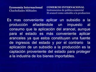      EL ARANCEL COMO SUBSIDIO A LA PRODUCCION MAS IMPUESTO AL CONSUMO.Un arancel es equivalente a un impuesto al consumo más un subsidio a la producción de los bienes importables.El impuesto al consumo eleva el precio pagado por los consumidores domésticos y el subsidio a la producción eleva el precio recibido por los productores domésticos.  Por ejemplo: supóngase que Austria importa tela al precio mundial de US $10 Por yarda. Un arancel de 50% eleva el precio domestico de la tela a US $15 tanto para productores como para consumidores domésticos.Por otro lado al imponer un impuesto al consumo domestico de tela 50% aumentaría el precio pagado por los consumidores a US $15 de los cuales US $10 irían a los productores (extranjeros y domésticos) y US$5 irían al gobierno como  un recaudo de impuestos. Al agregar un subsidio de 50% a la producción domestica, el ingreso por yarda recibido por los productores domésticos  también se aumenta a US$15.Economía InternacionalChacholiades Miltiades2da. Edición Mc. Graw HillCOMERCIO INTERNACIONALInstrumentos de política comercial