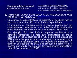 El arancel como subsidio a la producción mas impuesto al consumo. El impuesto al consumo es hacer que los consumidores paguen mas por un producto, valor añadido que es recaudado por el gobierno, y que al agregarle el subsidio a la producción, el gobierno va a distribuir este porcentaje a la industria de los bienes importables, la protección a la industria es mas notoria mediante el subsidio a la producción. Por lo tanto el impuesto al consumo eleva el precio que pagan los consumidores domésticos y el subsidio a la producción eleva el precio recibido por los productores domésticos. Entonces  la aplicación del arancel causa los mismos efectos que la aplicación de un impuesto al consumo mas un subsidio a la producción.Economía InternacionalChacholiadesMiltiades2da. Edición Mc.Graw HillCOMERCIO INTERNACIONALInstrumentos de política comercialEl arancel como subsidio a la produccion