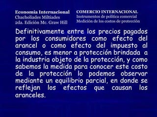  MEDICIÓN DE LOS COSTOS DE PROTECCIÓN Muchos economistas han utilizado el enfoque  de equilibrio parcial para estimar la pérdida de peso muerto de la protección. Generalmente estos estimativos ha sido bajos menores al 1% del producto interno bruto. Sin embargo tales estimativos no incluyen las perdidas asociadas con la ineficiencia (cuando la protección conduce a un monopolio domestico, el cual no siente ninguna presión para emprender el esfuerzo necesario para minimiza costos)El costo social neto de la protección es mucho menor que el costo del consumidor, por que los mayores precios pagados por los consumidores se destinan parcialmente a los productores domésticos (quienes expanden la producción para emplazar las importaciones) y parcialmente al gobierno (como un ingreso arancelario) Economía InternacionalChacholiadesMiltiades2da. Edición Mc.Graw HillCOMERCIO INTERNACIONALInstrumentos de política comercialMedición de los costos de protección
