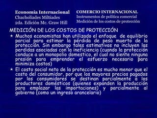 Los métodos que se han utilizado para medir el costo de la protección hacia la industria protegida se refleja mediante el equilibrio parcial de los aranceles, donde existe un área que mide cuanto el estado ha contribuido a proteger a la industria de los bienes importables. Aunque algo que si esta claro en casi todas las situaciones es que la protección dada a las empresas, es menor a los precios pagados por los consumidores.Economía InternacionalChacholiadesMiltiades2da. Edición Mc.Graw HillCOMERCIO INTERNACIONALInstrumentos de política comercialMedición de los costos de protección