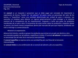 SALVATORE, Dominick                                                                                                     Tipos de ArancelesEconomía InternacionalPág. 221Un arancel es un impuesto ó gravamen que se debe pagar por concepto de importación o exportación de bienes. Pueden ser "ad valorem" (al valor), como un porcentaje del valor de los bienes, o "específicos" como una cantidad determinada por unidad de peso o volumen. Los aranceles se emplean para obtener un ingreso gubernamental o para proteger a la industria nacional de la competencia de las importaciones. Impuesto o tarifa que grava los productos transferidos de un país a otro. El incremento de estas tarifas sobre los productos a importar elevan su precio y los hacen menos competitivos dentro del mercado del país que importa, tendiendo con esto a restringir su comercialización.Arancel a la exportación. 