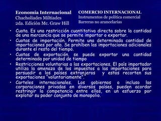 Economía InternacionalChacholiades Miltiades2da. Edición Mc. Graw HillCOMERCIO INTERNACIONALInstrumentos de política comercialBarreras no arancelariasCuota. Es una restricción cuantitativa directa sobre la cantidad de una mercancía que se permite importar o exportar.Cuotas de importación. Una restricción cuantitativa sobre las importaciones de un bien en particular se puede administrar a través de una cuota abierta (también conocida como cuota global) o través de licencias de importación. La cuota global Permite una determinada cantidad de importaciones por año. Tan pronto como se importa la cantidad determinada, se prohíben las importaciones adicionales durante el resto del tiempo.Cuotas de exportación. El gobierno puede decretar que solamente se puede exportar una cantidad determinada por unidad de tiempo. Para este propósito el gobierno puede expedir licencias de exportación, las cuales vende a los exportadores del país o simplemente las tramita con base en el principio de quien llega primero, las recibe. Restricciones voluntarias a las exportaciones. El país importador utiliza la amenaza de los impuestos a las importaciones o de las cuotas de importación para persuadir a los países extranjeros de tal manera que recorten sus exportaciones “voluntariamente”.Carteles internacionales. Los gobiernos o incluso las corporaciones privadas  localizadas en diversos países, pueden acordar efectivamente restringir la competencia entre ellos, en un esfuerzo por explotar su poder conjunto de monopolio. Un ejemplo es la OPEP (organización de países exportadores de petróleo) 