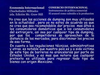 Cuota. Es una restricción cuantitativa directa sobre la cantidad de una mercancía que se permite importar o exportar.Cuotas de importación. Permite una determinada cantidad de importaciones por año. Se prohíben las importaciones adicionales durante el resto del tiempo.Cuotas de exportación. se puede exportar una cantidad determinada por unidad de tiempoRestricciones voluntarias a las exportaciones. El país importador utiliza la amenaza de los impuestos a las importaciones para persuadir a los países extranjeros  y estos recorten sus exportaciones “voluntariamente”.Carteles internacionales. Los gobiernos o incluso las corporaciones privadas en diversos países, pueden acordar restringir la competencia entre ellos, en un esfuerzo por explotar su poder conjunto de monopolio. Economía InternacionalChacholiades Miltiades2da. Edición Mc. Graw HillCOMERCIO INTERNACIONALInstrumentos de política comercialBarreras no arancelarias 