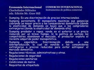 Economía InternacionalChacholiades Miltiades2da. Edición Mc. Graw HillCOMERCIO INTERNACIONALInstrumentos de política comercialBarreras no arancelarias Dumping. Es una discriminación de precios internacionales y se presenta cuando un monopolista cobra un menor precio a los compradores extranjeros que a los compradores domésticos por un bien igual (o comparable)Dumping persistente. El monopolista maximiza sus ganancias cobrando un mayor precio a los consumidores domésticos (donde la elasticidad de demanda es baja) que a los compradores extranjeros (donde la elasticidad de demanda alta)Dumping predador o rapaz. Tiene lugar cuando un productor, en un esfuerzo por eliminar competidores y ganar el mercado extranjero, vende en el exterior a un precio reducido por un breve tiempo. Suponiendo que la política es exitosa los competidores abandonan el mercado, el productor explota el reciente adquirido poder monopolístico.Dumping esporádico. Discriminación ocasional de precios por parte del productor que resulta tener un excedente ocasional debido a una sobreproducción, la cual es vendida a los consumidores extranjeros a precios reducidos para evitar estropear el mercado domestico.Regulaciones técnicas, administrativas y otras.Regulaciones de seguridad: son Reglamentos que establecen requisitos técnicos directos o remitiendo a una norma, Como las especificaciones de seguridad para automóviles, tractores, equipo eléctrico, etc. con el objeto de garantizar la seguridad de las personasRegulaciones sanitarias: tales como las leyes que procuran la producción de alimentos en condiciones higiénicas. Es Toda medida aplicada con el fin de proteger la vida y salud de las personas, los animales y la preservación de vegetales por los riesgos resultantes de la propagación de plagas. Condiciones de marca: como marca de origenRequisitos de etiquetado: Disposiciones que regulan el tipo y tamaño de los signos que deben estamparse en los embalajes y las etiquetas y prescriben la información que puede o debe proporcionarse al consumidor en ellos.