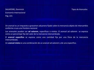 Arancel de tránsito, cuando se gravan los productos que entran en un país con destino a otro. Los aranceles pueden ser ad valorem, específicos o mixtos. El arancel ad valorem  se expresa como un porcentaje fijo del valor de la mercancía intercambiada.El arancelespecífico se expresa como una cantidad fija por una física de la mercancía intercambiada.Un arancel mixto es una combinación de un arancel ad valorem y de uno especifico.