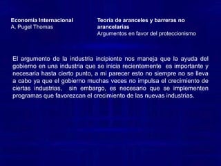 Economía InternacionalA. Pugel ThomasTeoría de aranceles y barreras no arancelariasArgumentos en favor del proteccionismo “Entre los argumentos a favor de una protección arancelaria, el de la industria incipiente ha sido de lejos el más utilizado en los países en vías de desarrollo. John Stuart Mill lo consideraba incluso como el único argumento válido. La idea detrás de este argumento es que la implantación de una industria nueva presenta, por lo general, dificultades iníciales que justifican una ayuda temporal del Gobierno y que tales dificultades desaparecen con el correr del tiempo, lo que permite suprimir paulatinamente la ayuda mencionada.  Pero esto ocurre con cualquier proyecto de inversión por lo tanto, la protección transitoria que un Gobierno brinda a una industria debe ser evaluada como cualquier otro proyecto de inversión pública y debe realizarse sólo en el caso en que se obtenga un valor presente neto positivo. Por otra parte, la intervención estatal aparentemente estaría corrigiendo una situación provocada por una imperfección del mercado: esa nueva industria no puede acceder a capital en condiciones adecuadas o no encuentra mano de obra adecuadamente calificada, etc. En ese caso,  el análisis económico de las distorsiones  brinda una receta bien clara: la intervención estatal óptima consiste en intervenir allí donde se origina la falla o imperfección del mercado, eliminándola.”