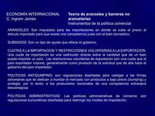 Teoría de aranceles y barreras no arancelariasInstrumentos de la política comercial ECONOMÍA INTERNACIONALC. Ingram JamesARANCELES: Son impuestos de importación. El gobierno gana, por que el arancel eleva sus ingresos. Los productores nacionales ganan, por que el arancel los protege de los competidores extranjeros, al incrementar el costo de los bienes extranjeros. Los consumidores pierden ,por que deben pagar mas por ciertas importaciones. SUBSIDIOS: son una asistencia financiera gubernamental a un producto nacional. Los subsidios toman muchas formas, que incluyen donativos en efectivo, prestamos de bajo interés, concesiones fiscales y la participación del capital gubernamental en firmas nacionales.CUOTAS A LA IMPORTACION Y RESTRICCIONES VOLUNTARIAS A LA EXPORTACION Una cuota de importación es una restricción directa sobre la cantidad que de un bien puede importar un país. La restricción normalmente se hace cumplir mediante la expedición de licencias de importación para un grupo de individuos o firmas.  Una variante de las cuotas de importación son las restricciones voluntarias de exportación (RVE). Esta es una cuota que el país exportador impone, generalmente como producto de la solicitud que de ella hace el gobierno del país importador. 