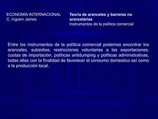 Teoría de aranceles y barreras no arancelariasInstrumentos de la política comercial ECONOMÍA INTERNACIONALC. Ingram JamesPOLITICAS ANTIDUMPING: El dumping se define como la venta de bienes en un mercado extranjero a un menor costo que el de producción, o bien como la venta de bienes en un mercado extranjero el precio por debajo del valor “justo” del mercado. Las políticas antidumping, son regulaciones diseñadas para castigar a las firmas extranjeras que se dedican a inundar el mercado con productos a bajo precio (dumping) y proteger, por lo tanto, a los productores nacionales de una competencia extranjera desventajosa. POLITICAS ADMINISTRATIVAS: Las políticas administrativas de comercio son regulaciones burocráticas diseñadas para restringir los niveles de importación. Algunos podrían aseverar que los japoneses son los maestros de este tipo de barreras comerciales, el la actualidad, el arancel formal y las barreras no arancelarias de Japón se encuentran en la restricción mas baja del mundo. Sin embargo, los críticos afirman que las barreras administrativas informales en relación con las importaciones, exceden cualquier compensación. Un ejemplo de ello lo constituyen los bulbos de tulipán; los países bajos exportan bulbos de tulipán a prácticamente a cada país, en el mundo, con excepción de Japón. 