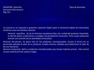 SALVATORE, Dominick                                                                                                     Tipos de ArancelesEconomía InternacionalPág. 221Un arancel es un impuesto o gravamen aduanero fijado sobre la mercancía objeto de intercambio conforme cruza una frontera nacional.Los aranceles pueden ser ad valorem, específicos o mixtos. El arancel ad valorem  se expresa como un porcentaje fijo del valor de la mercancía intercambiada.El arancelespecífico se expresa como una cantidad fija por una física de la mercancía intercambiada.Un arancel mixto es una combinación de un arancel ad valorem y de uno especifico.