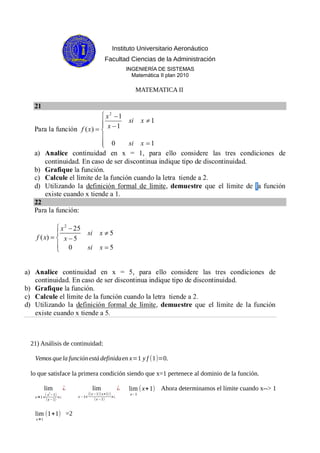 Instituto Universitario Aeronáutico
Facultad Ciencias de la Administración
INGENIERÍA DE SISTEMAS
Matemática II plan 2010
MATEMATICA II
21) Análisis de continuidad:
Vemosquela funciónestá definidaen x=1 y f (1)=0.
lo que satisface la primera condición siendo que x=1 pertenece al dominio de la función.
lim
x→1<
( x
2
−1)
(x−1)
>¿
¿ lim
x−1<
((x−1)(x+1))
(x−1)
>¿
¿ lim
x−1
(x+1) Ahora determinamos el límite cuando x--> 1
lim
x→1
(1+1) =2
 