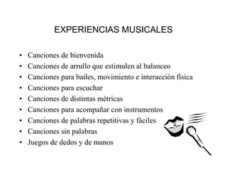• Canciones de bienvenida
• Canciones de arrullo que estimulen al balanceo
• Canciones para bailes, movimiento e interacción física
• Canciones para escuchar
• Canciones de distintas métricas
• Canciones para acompañar con instrumentos
• Canciones de palabras repetitivas y fáciles
• Canciones sin palabras
• Juegos de dedos y de manos
EXPERIENCIAS MUSICALES
 
