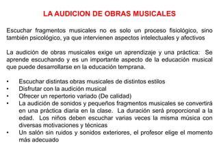 LA AUDICION DE OBRAS MUSICALES
Escuchar fragmentos musicales no es solo un proceso fisiológico, sino
también psicológico, ya que intervienen aspectos intelectuales y afectivos
La audición de obras musicales exige un aprendizaje y una práctica: Se
aprende escuchando y es un importante aspecto de la educación musical
que puede desarrollarse en la educación temprana.
• Escuchar distintas obras musicales de distintos estilos
• Disfrutar con la audición musical
• Ofrecer un repertorio variado (De calidad)
• La audición de sonidos y pequeños fragmentos musicales se convertirá
en una práctica diaria en la clase. La duración será proporcional a la
edad. Los niños deben escuchar varias veces la misma música con
diversas motivaciones y técnicas
• Un salón sin ruidos y sonidos exteriores, el profesor elige el momento
más adecuado
 