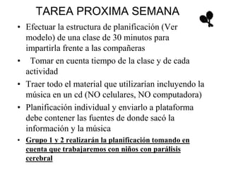 TAREA PROXIMA SEMANA
• Efectuar la estructura de planificación (Ver
modelo) de una clase de 30 minutos para
impartirla frente a las compañeras
• Tomar en cuenta tiempo de la clase y de cada
actividad
• Traer todo el material que utilizarían incluyendo la
música en un cd (NO celulares, NO computadora)
• Planificación individual y enviarlo a plataforma
debe contener las fuentes de donde sacó la
información y la música
• Grupo 1 y 2 realizarán la planificación tomando en
cuenta que trabajaremos con niños con parálisis
cerebral
 