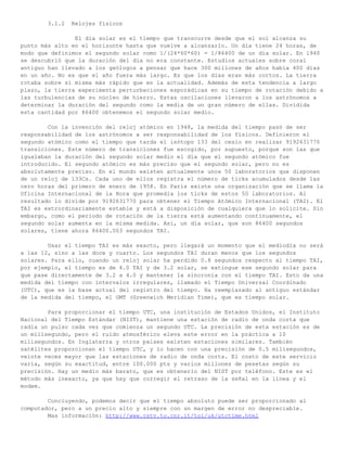 3.1.2   Relojes físicos

                El día solar es el tiempo que transcurre desde que el sol alcanza su
punto más alto en el horizonte hasta que vuelve a alcanzarlo. Un día tiene 24 horas, de
modo que definimos el segundo solar como 1/(24*60*60) = 1/86400 de un día solar. En 1940
se descubrió que la duración del día no era constante. Estudios actuales sobre coral
antiguo han llevado a los geólogos a pensar que hace 300 millones de años había 400 días
en un año. No es que el año fuera más largo. Es que los días eran más cortos. La tierra
rotaba sobre sí misma más rápido que en la actualidad. Además de esta tendencia a largo
plazo, la tierra experimenta perturbaciones esporádicas en su tiempo de rotación debido a
las turbulencias de su núcleo de hierro. Estas oscilaciones llevaron a los astrónomos a
determinar la duración del segundo como la media de un gran número de ellas. Dividida
esta cantidad por 86400 obtenemos el segundo solar medio.

        Con la invención del reloj atómico en 1948, la medida del tiempo pasó de ser
responsabilidad de los astrónomos a ser responsabilidad de los físicos. Definieron el
segundo atómico como el tiempo que tarda el isótopo 133 del cesio en realizar 9192631770
transiciones. Este número de transiciones fue escogido, por supuesto, porque son las que
igualaban la duración del segundo solar medio el día que el segundo atómico fue
introducido. El segundo atómico es más preciso que el segundo solar, pero no es
absolutamente preciso. En el mundo existen actualmente unos 50 laboratorios que disponen
de un reloj de 133Cs. Cada uno de ellos registra el número de ticks acumulados desde las
cero horas del primero de enero de 1958. En París existe una organización que se llama la
Oficina Internacional de la Hora que promedia los ticks de estos 50 laboratorios. Al
resultado lo divide por 9192631770 para obtener el Tiempo Atómico Internacional (TAI). El
TAI es extrordinariamente estable y está a disposición de cualquiera que lo solicite. Sin
embargo, como el periodo de rotación de la tierra está aumentando continuamente, el
segundo solar aumenta en la misma medida. Así, un día solar, que son 86400 segundos
solares, tiene ahora 86400.003 segundos TAI.

        Usar el tiempo TAI es más exacto, pero llegará un momento que el mediodía no será
a las 12, sino a las doce y cuarto. Los segundos TAI duran menos que los segundos
solares. Para ello, cuando un reloj solar ha perdido 0.8 segundos respecto al tiempo TAI,
por ejemplo, el tiempo es de 4.0 TAI y de 3.2 solar, se extingue ese segundo solar para
que pase directamente de 3.2 a 4.0 y mantener la sincronía con el tiempo TAI. Esto da una
medida del tiempo con intervalos irregulares, llamado el Tiempo Universal Coordinado
(UTC), que es la base actual del registro del tiempo. Ha reemplazado al antiguo estándar
de la medida del tiempo, el GMT (Greenwich Meridian Time), que es tiempo solar.

        Para proporcionar el tiempo UTC, una institución de Estados Unidos, el Instituto
Nacional del Tiempo Estándar (NIST), mantiene una estación de radio de onda corta que
radia un pulso cada vez que comienza un segundo UTC. La precisión de esta estación es de
un milisegundo, pero el ruido atmosférico eleva este error en la práctica a 10
milisegundos. En Inglaterra y otros países existen estaciones similares. También
satélites proporcionan el tiempo UTC, y lo hacen con una precisión de 0.5 milisegundos,
veinte veces mayor que las estaciones de radio de onda corta. El costo de este servicio
varía, según su exactitud, entre 100.000 pts y varios millones de pesetas según su
precisión. Hay un medio más barato, que es obtenerlo del NIST por teléfono. Este es el
método más inexacto, ya que hay que corregir el retraso de la señal en la línea y el
modem.

        Concluyendo, podemos decir que el tiempo absoluto puede ser proporcionado al
computador, pero a un precio alto y siempre con un margen de error no despreciable.
        Mas información: http://www.cstv.to.cnr.it/toi/uk/utctime.html
 