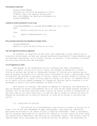 Para obtener el permiso:
           estado:=SOLICITANDO;
           multicast de solicitud de permiso al resto;
           T:=Reloj lógico del mensaje de petición;
           Wait until(Número de réplicas recibidas=n-1);
           estado:=OTORGADO;

Cuando se recibe una petición <Ci, pi> en pj:
           if(estado=OTORGADO or (estado=SOLICITANDO and C.pj < C.pi) )
           then
                   Encola la petición de pi sin replicar
           else
                   Replica inmediatamente a pi
           fi

Para conceder el permiso tras abandonar la región crítica:
           estado=CONCEDIDO;
           Replica a todos las peticiones en la cola;

Fig. 3.6 El algoritmo de Ricart y Agrawala
        En conjunto, el algoritmo es más lento, más complicado y menos robusto que el
algoritmo centralizado, de modo que ¿porqué molestarse estudiándolo? Porque demuestra que
un algoritmo distribuido, sin un control central, es posible, lo que estimula el estudio
de soluciones distribuidas más avanzadas.

3.2.3 El algoritmo en anillo
        Esta basado en una disposición de los n procesos que están interesados en
utilizar la región crítica en un anillo lógico. Se concede la entrada en la región
crítica al proceso que obtiene el denominado testigo. El testigo es un mensaje que se
pasa de proceso en proceso en un sentido único recorriendo el anillo. Cada proceso tiene
la dirección del proceso al que pasa el testigo. Cuando un proceso recibe el testigo, si
no está interesado en la región crítica, pasa es testigo a su vecino. Si necesita entrar
en la región crítica, espera bloqueado la llegada del testigo, que es retenido y no es
entregado al vecino sino cuando abandona la región crítica.

        Para obtener el testigo, como máximo se emplean n-1 mensajes. Una desventaja es
que los mensajes se envían continuamente aun en el caso de que ningún proceso reclame el
testigo. Otra es que este algoritmo tiene n puntos de fallo, si bien la recuperación es
más fácil que en los casos anteriores. Si cada vez que se recibe el testigo se envía un
mensaje de confirmación, es sencillo detectar la caída de un proceso y retirarlo del
anillo.


           3.3    Algoritmos de elección

                Una elección es un procedimiento cuya función es elegir un proceso en un
grupo a fin de que este desempeñe un papel determinado, como puede ser centralizar
peticiones de entrada en una región crítica, a modo de coordinador. Vamos a considerar
que los procesos implicados en la elección son idénticos, sin que ninguno de ellos tenga
una característica destacable como para ser el coordinador idóneo. Cada proceso tiene un
identificador único como puede ser su dirección de red. En general, los algoritmos de
 