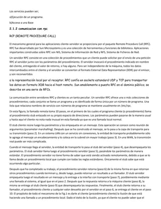 Los servicios pueden ser;
a)Ejecución de un programa.
b)Acceso a una Base

2.1.2 comunicacion con rpc

RCP (REMOTE PROCEDURE CALL)

El mecanismo general para las aplicaciones cliente-servidor se proporciona por el paquete Remote Procedure Call (RPC).
RPC fue desarrollado por Sun Microsystems y es una colección de herramientas y funciones de biblioteca. Aplicaciones
importantes construidas sobre RPC son NIS, Sistema de Información de Red y NFS, Sistema de Ficheros de Red.
Un servidor RPC consiste en una colección de procedimientos que un cliente puede solicitar por el envío de una petición
RPC al servidor junto con los parámetros del procedimiento. El servidor invocará el procedimiento indicado en nombre
del cliente, entregando el valor de retorno, si hay alguno. Para ser independiente de la máquina, todos los datos
intercambiados entre el cliente y el servidor se convierten al formato External Data Representation (XDR) por el emisor,
y son reconvertidos

a la representación local por el receptor. RPC confía en sockets estandard UDP y TCP para transportar
los datos en formato XDR hacia el host remoto. Sun amablemente a puesto RPC en el dominio público; se
describe en una serie de RFCs.

La comunicación entre servidores RPC y clientes es un tanto peculiar. Un servidor RPC ofrece una o más colecciones de
procedimientos; cada conjunto se llama un programa y es idenficado de forma única por un número de programa. Una
lista que relaciona nombres de servicio con números de programa se mantiene usualmente en /etc/rpc.
En esta figura, la llamada remota toma 10 pasos, en el primero de los cuales el programa cliente (o procedimiento) llama
al procedimiento stub enlazado en su propio espacio de direcciones. Los parámetros pueden pasarse de la manera usual
y hasta aquí el cliente no nota nada inusual en esta llamada ya que es una llamada local normal.
El stub cliente reúne luego los parámetros y los empaqueta en un mensaje. Esta operación se conoce como reunión de
argumentos (parameter marshalling). Después que se ha construido el mensaje, se lo pasa a la capa de transporte para
su transmisión (paso 2). En un sistema LAN con un servicio sin conexiones, la entidad de transporte probablemente sólo
le agrega al mensaje un encabezamiento y lo coloca en la subred sin mayor trabajo (paso 3). En una WAN, la transmisión
real puede ser más complicada.
Cuando el mensaje llega al servidor, la entidad de transporte lo pasa al stub del servidor (paso 4), que desempaqueta los
parámetros. El stub servidor llama luego al procedimiento servidor (paso 5), pasándole los parámetros de manera
estándar. El procedimiento servidor no tiene forma de saber que está siendo activado remotamente, debido a que se lo
llama desde un procedimiento local que cumple con todas las reglas estándares. Únicamente el stub sabe que está
ocurriendo algo particular.
Después que ha completado su trabajo, el procedimiento servidor retorna (paso 6) de la misma forma en que retornan
otros procedimientos cuando terminan y, desde luego, puede retornar un resultado a un llamador. El stub servidor
empaqueta luego el resultado en un mensaje y lo entrega a la interfaz con transporte (paso 7), posiblemente mediante
una llamada al sistema, al igual que en el paso 2. Después que la respuesta retorna a la máquina cliente (paso 8), la
misma se entrega al stub cliente (paso 9) que desempaqueta las respuestas. Finalmente, el stub cliente retorna a su
llamador, el procedimiento cliente y cualquier valor devuelto por el servidor en el paso 6, se entrega al cliente en el paso
10. El propósito de todo el mecanismo de la Fig.1 es darle al cliente (procedimiento cliente) la ilusión de que está
haciendo una llamada a un procedimiento local. Dado el éxito de la ilusión, ya que el cliente no puede saber que el
 