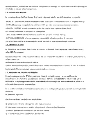 servidor es remoto, se dice que el mecanismo es transparente. Sin embargo, una inspección más de cerca revela algunas
dificultades en alcanzar la total transparencia.
2.1.3 comunicacion en grupo


La comunicación se clasifica deacuerdo al numero de usuarios alos que se le a enviado el mensaje.

-BROADCAST O DIFUSION FORZADA un nodo emite todos los escuchan y solo contesta a quien va dirigido el mensaje
-MULTICAST se entrega el msj a todos los anfitriones HOST que están compuestos de ciertas características.
-UNICAST o POINTCAST un nodo emite y otro recibe, solo escucha aquel a quien se dirigió el msj.
Una clasificación adicional es la realizada en base a grupos
-LISTAS DE DESTINARIOS se tiene una lista de aquellos alos que se les enviara el mensaje.
-IDENTIFICADOR DE GRUPO se forman grupos y el msj es dirigido solo a los miembros de ese grupo.
-PREDICADOR DE PERTENENCIA se envía y otro recibe, solo escucha aquel a quien se dirigió el mensaje.
2.1.4 tolerancia a fallos


La difusión de los sistemas distribuidos incrementa la demanda de sistemas que esencialmente nunca
fallen [25, Tanenbaum].

Los sistemas tolerantes a fallos requerirán cada vez más una considerable redundancia en hardware, comunicaciones,
software, datos, etc.
La réplica de archivos sería un requisito esencial.
También debería contemplarse la posibilidad de que los sistemas funcionen aún con la carencia de parte de los datos.
Los tiempos de fallo aceptables por los usuarios serán cada vez menores.

2.2 sincronizacion sistemas distribuidos

En sistemas con una única CPU las regiones críticas, la exclusión mutua y otros problemas de
sincronización son resueltos generalmente utilizando métodos como semáforos y monitores. Estos
métodos no se ajustan para ser usados en sistemas distribuidos ya que invariablemente se basan en la
existencia de una memoria compartida.

No es posible reunir toda la información sobre el sistema en un punto y que luego algún proceso la examine y tome las
decisiones.

En general los algoritmos


distribuidos tienen las siguientes propiedades:

1)- la información relevante está repartida entre muchas máquinas
2)- los procesos toman decisiones basadas solamente en la información local disponible
3) - debería poder evitarse un solo punto que falle en el sistema
4)- no existe un reloj común u otro tiempo global exacto
 