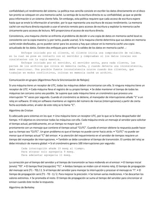 confiabilidad y el rendimiento del sistema. La política mas sencilla consiste en escribir los datos directamente en el disco
tan pronto se coloquen en una memoria caché. La ventaja de la escritura directa es su confiabilidad, ya que se pierde
poca información si un sistema cliente falla. Sin embargo, esta política requiere que cada acceso de escritura espere
hasta que se envíe la información al servidor, por lo que representa una escritura de escaso rendimiento. La memoria
caché con escritura directa equivale a usar el servicio remoto para accesos de escritura y explotar la memoria cache
únicamente para accesos de lectura. NFS proporciona el acceso de escritura directa.
Consistencia, una maquina cliente se enfrenta al problema de decidir si una copia de datos en memoria caché local es
consistente con la copia maestra ( y por tanto, puede usarse). Si la maquina cliente determina que sus datos en memoria
caché están desfasados, ya no pueden servir para los accesos y hay que colocar en la memoria caché una copia
actualizada de los datos. Existen dos enfoques para verificar la validez de los datos en memoria caché ..:
        Enfoque iniciado por el cliente, el cliente inicia una comprobación de validez,
en la cual se pone en contacto con el servidor y comprueban si los datos locales son
consistentes con la copia maestra.
        Enfoque iniciado por el servidor, el servidor anota, para cada cliente, las
partes de los archivos que coloca en memoria cache, y cuando detecta una inconsistencia,
debe reaccionar. Una posible fuente inconsistencia ocurre cuando dos clientes, que
trabajan en modos conflictivos, colocan en memoria caché un archivo.

Comunicación en grupos (Algoritmos Para la Sincronización de Relojes)
Si una máquina tiene un receptor de UTC, todas las máquinas deben sincronizarse con ella. Si ninguna máquina tiene un
receptor de UTC: • Cada máquina lleva el registro de su propio tiempo. • Se debe mantener el tiempo de todas las
máquinas tan cercano como sea posible. Se supone que cada máquina tiene un cronómetro que provoca una
interrupción “h” veces por segundo. Cuando el cronómetro se detiene, el manejador de interrupciones añade “1” a un
reloj en software. El reloj en software mantiene un registro del número de marcas (interrupciones) a partir de cierta
fecha acordada antes; al valor de este reloj se lo llama “C”.
Algoritmo de Cristian
Es adecuado para sistemas en los que: • Una máquina tiene un receptor UTC, por lo que se la llama despachador del
tiempo. • El objetivo es sincronizar todas las máquinas con ella. Cada máquina envía un mensaje al servidor para solicitar
el tiempo actual, periódicamente, en un tiempo no mayor que è
prontamente con un mensaje que contiene el tiempo actual “CUTC”. Cuando el emisor obtiene la respuesta puede hacer
que su tiempo sea “CUTC”. Un gran problema es que el tiempo no puede correr hacia atrás: • “CUTC” no puede ser
menor que el tiempo actual “C” del emisor. • La atención del requerimiento en el servidor de tiempos requiere un
tiempo del manejador de interrupciones. • También se debe considerar el tiempo de transmisión. El cambio del reloj se
debe introducir de manera global: • Si el cronómetro genera 100 interrupciones por segundo:
           Cada interrupción añade 10 mseg al tiempo.
           Para atrasar solo agregaría 9 mseg.
           Para adelantar agregaría 11 mseg.

La corrección por el tiempo del servidor y el tiempo de transmisión se hace midiendo en el emisor: • El tiempo inicial
(envío) “T0”. • El tiempo final (recepción) “T1”. • Ambos tiempos se miden con el mismo reloj. El tiempo de propagación
del mensaje será (T1 - T0) / 2. Si el tiempo del servidor para manejar la interrupción y procesar el mensaje es “I”: • El
tiempo de propagación será (T1 - T0 - I) / 2. Para mejorar la precisión: • Se toman varias mediciones. • Se descartan los
valores extremos. • Se promedia el resto. El tiempo de propagación se suma al tiempo del servidor para sincronizar al
emisor cuando éste recibe la respuesta.
Algoritmo de Berkeley
 