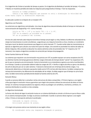 En el algoritmo de Cristian el servidor de tiempo es pasivo. En el algoritmo de Berkeley el servidor de tiempo: • Es activo.
• Realiza un muestreo periódico de todas las máquinas para preguntarles el tiempo. • Con las respuestas:
        Calcula un tiempo promedio.
        Indica a las demás máquinas que avancen su reloj o disminuyan la velocidad del
mismo hasta lograr la disminución requerida.

Es adecuado cuando no se dispone de un receptor UTC.
Algoritmos con Promedio
Los anteriores son algoritmos centralizados. Una clase de algoritmos descentralizados divide el tiempo en intervalos de
resincronización de longitud fija: • El i -ésimo intervalo:
           Inicia en “T0 + i R” y va hasta “T0 + (i + 1) R”.
           “T0” es un momento ya acordado en el pasado.
           “R” es un parámetro del sistema.

Al inicio de cada intervalo cada máquina transmite el tiempo actual según su reloj. Debido a la diferente velocidad de los
relojes las transmisiones no serán simultáneas. Luego de que una máquina transmite su hora, inicializa un cronómetro
local para reunir las demás transmisiones que lleguen en cierto intervalo “S”. Cuando recibe todas las transmisiones se
ejecuta un algoritmo para calcular una nueva hora para los relojes. Una variante es promediar los valores de todas las
demás máquinas. Otra variante es descartar los valores extremos antes de promediar (los “m” mayores y los “m”
menores). Una mejora al algoritmo considera la corrección por tiempos de propagación.
Varias Fuentes Externas de Tiempo
Los sistemas que requieren una sincronización muy precisa con UTC se pueden equipar con varios receptores de UTC.
Las distintas fuentes de tiempo generaran distintos rangos (intervalos de tiempo) donde “caerán” los respectivos UTC,
por lo que es necesaria una sincronización. Como la transmisión no es instantánea se genera una cierta incertidumbre
en el tiempo. Cuando un procesador obtiene todos los rangos de UTC: • Verifica si alguno de ellos es ajeno a los demás y
de serlo lo descarta por ser un valor extremo. • Calcula la intersección (en el tiempo) de los demás rangos. • La
intersección determina un intervalo cuyo punto medio será el UTC y la hora del reloj interno. Se deben compensar los
retrasos de transmisión y las diferencias de velocidades de los relojes. Se debe asegurar que el tiempo no corra hacia
atrás. Se debe resincronizar periódicamente desde las fuentes externas de UTC.
Exclusión Mutua
Cuando un proceso debe leer o actualizar ciertas estructuras de datos compartidas: • Primero ingresa a una región
crítica para lograr la exclusión mutua y garantizar que ningún otro proceso utilizará las estructuras de datos al mismo
tiempo. En sistemas monoprocesadores las regiones críticas se protegen con semáforos, monitores y similares. En
sistemas distribuidos la cuestión es más compleja.
Un Algoritmo Centralizado
La forma más directa de lograr la exclusión mutua en un sistema distribuido es simular a la forma en que se lleva a cabo
en un sistema monoprocesador. Se elige un proceso coordinador. Cuando un proceso desea ingresar a una región
crítica: • Envía un mensaje de solicitud al coordinador:
           Indicando la región crítica.
           Solicitando permiso de acceso.

• Si ningún otro proceso está en ese momento en esa región crítica:
           El coordinador envía una respuesta otorgando el permiso.
 