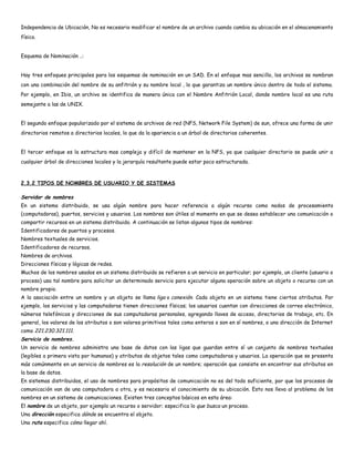 Independencia de Ubicación, No es necesario modificar el nombre de un archivo cuando cambia su ubicación en el almacenamiento
físico.


Esquema de Nominación ..:


Hay tres enfoques principales para los esquemas de nominación en un SAD. En el enfoque mas sencillo, los archivos se nombran
con una combinación del nombre de su anfitrión y su nombre local , lo que garantiza un nombre único dentro de todo el sistema.
Por ejemplo, en Ibis, un archivo se identifica de manera única con el Nombre Anfitrión Local, donde nombre local es una ruta
semejante a las de UNIX.


El segundo enfoque popularizado por el sistema de archivos de red (NFS, Network File System) de sun, ofrece una forma de unir
directorios remotos a directorios locales, lo que da la apariencia a un árbol de directorios coherentes.


El tercer enfoque es la estructura mas compleja y difícil de mantener en la NFS, ya que cualquier directorio se puede unir a
cualquier árbol de direcciones locales y la jerarquía resultante puede estar poco estructurada.



2.3.2 TIPOS DE NOMBRES DE USUARIO Y DE SISTEMAS

Servidor de nombres
En un sistema distribuido, se usa algún nombre para hacer referencia a algún recurso como nodos de procesamiento
(computadoras), puertos, servicios y usuarios. Los nombres son útiles al momento en que se desea establecer una comunicación o
compartir recursos en un sistema distribuido. A continuación se listan algunos tipos de nombres:
Identificadores de puertos y procesos.
Nombres textuales de servicios.
Identificadores de recursos.
Nombres de archivos.
Direcciones físicas y lógicas de redes.
Muchos de los nombres usados en un sistema distribuido se refieren a un servicio en particular; por ejemplo, un cliente (usuario o
proceso) usa tal nombre para solicitar un determinado servicio para ejecutar alguna operación sobre un objeto o recurso con un
nombre propio.
A la asociación entre un nombre y un objeto se llama liga o conexión. Cada objeto en un sistema tiene ciertos atributos. Por
ejemplo, los servicios y las computadoras tienen direcciones físicas; los usuarios cuentan con direcciones de correo electrónico,
números telefónicos y direcciones de sus computadoras personales, agregando llaves de acceso, directorios de trabajo, etc. En
general, los valores de los atributos o son valores primitivos tales como enteros o son en sí nombres, o una dirección de Internet
como 221.230.321.111.
Servicio de nombres.
Un servicio de nombres administra una base de datos con las ligas que guardan entre sí un conjunto de nombres textuales
(legibles a primera vista por humanos) y atributos de objetos tales como computadoras y usuarios. La operación que se presenta
más comúnmente en un servicio de nombres es la resolución de un nombre; operación que consiste en encontrar sus atributos en
la base de datos.
En sistemas distribuidos, el uso de nombres para propósitos de comunicación no es del todo suficiente, por que los procesos de
comunicación van de una computadora a otra, y es necesario el conocimiento de su ubicación. Esto nos lleva al problema de los
nombres en un sistema de comunicaciones. Existen tres conceptos básicos en esta área:
El nombre de un objeto, por ejemplo un recurso o servidor; especifica lo que busca un proceso.
Una dirección especifica dónde se encuentra el objeto.
Una ruta especifica cómo llegar ahí.
 