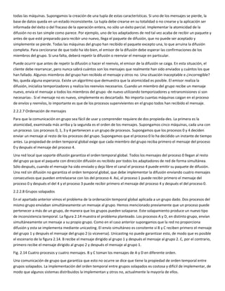 todas las máquinas. Supongamos la creación de una tupla de estas características. Si uno de los mensajes se pierde, la
base de datos queda en un estado inconsistente. La tupla debe crearse en su totalidad o no crearse y la aplicación ser
informada del éxito o del fracaso de la operación entera, no sólo un éxito parcial. Implementar la atomicidad de la
difusión no es tan simple como parece. Por ejemplo, uno de los adaptadores de red tal vez acaba de recibir un paquete y
antes de que esté preparado para recibir uno nuevo, llega el paquete de difusión, que no puede ser aceptado y
simplemente se pierde. Todas las máquinas del grupo han recibido el paquete excepto una, lo que arruina la difusión
completa. Para cerciorarse de que todo ha ido bien, el emisor de la difusión debe esperar las confirmaciones de los
miembros del grupo. Si una falta, deberá repetir la difusión o reenviar el mensaje en particular.
Puede ocurrir que antes de repetir la difusión o hacer el reenvío, el emisor de la difusión se caiga. En esta situación, el
cliente debe rearrancar, pero nunca sabrá cuántos son los mensajes que realmente han sido enviados y cuántos los que
han fallado. Algunos miembros del grupo han recibido el mensaje y otros no. Una situación inaceptable e ¿incorregible?
No, queda alguna esperanza. Existe un algoritmo que demuestra que la atomicidad es posible. El emisor realiza la
difusión, inicializa temporizadores y realiza los reenvíos necesarios. Cuando un miembro del grupo recibe un mensaje
nuevo, envía el mensaje a todos los miembros del grupo -de nuevo utilizando temporizadores y retransmisiones si son
necesarias-. Si el mensaje no es nuevo, simplemente es descartado. No importa cuantas máquinas caigan en el proceso
de envíos y reenvíos, lo importante es que de los procesos supervivientes en el grupo todos han recibido el mensaje.
2.2.2.7 Ordenación de mensajes
Para que la comunicación en grupo sea fácil de usar y comprender requiere de dos propieda-des. La primera es la
atomicidad, examinada más arriba y la segunda es el orden de los mensajes. Supongamos cinco máquinas, cada una con
un proceso. Los procesos 0, 1, 3 y 4 pertenecen a un grupo de procesos. Supongamos que los procesos 0 y 4 deciden
enviar un mensaje al resto de los procesos del grupo. Supongamos que el proceso 0 lo ha decidido un instante de tiempo
antes. La propiedad de orden temporal global exige que cada miembro del grupo reciba primero el mensaje del proceso
0 y después el mensaje del proceso 4.
Una red local que soporte difusión garantiza el orden temporal global. Todos los mensajes del proceso 0 llegan al resto
del grupo ya que el paquete con dirección difusión es recibido por todos los adaptadores de red de forma simultánea.
Sólo después, cuando el mensaje ha sido enviado y deja libre el canal el proceso 4 puede emitir su paquete de difusión.
Una red sin difusión no garantiza el orden temporal global, que debe implementar la difusión enviando cuatro mensajes
consecutivos que pueden entrelazarse con los del proceso 4. Así, el proceso 1 puede recibir primero el mensaje del
proceso 0 y después el del 4 y el proceso 3 puede recibir primero el mensaje del proceso 4 y después el del proceso 0.
2.2.2.8 Grupos solapados
En el apartado anterior vimos el problema de la ordenación temporal global aplicada a un grupo dado. Dos procesos del
mismo grupo enviaban simultáneamente un mensaje al grupo. Hemos mencionado previamente que un proceso puede
pertenecer a más de un grupo, de manera que los grupos pueden solaparse. Este solapamiento produce un nuevo tipo
de inconsistencia temporal. La figura 2.14 muestra el problema planteado. Los procesos A y D, en distinto grupo, envían
simultáneamente un mensaje a su propio grupo. Como en el caso anterior supongamos que la red no proporciona
difusión y esta se implementa mediante unicasting. El envío simultáneo es consitente si B y C reciben primero el mensaje
del grupo 1 y después el mensaje del grupo 2 (o viceversa). Unicasting no puede garantizar esto, de modo que es posible
el escenario de la figura 2.14. B recibe el mensaje dirigido al grupo 1 y después el mensaje al grupo 2. C, por el contrario,
primero recibe el mensaje dirigido al grupo 2 y después el mensaje al grupo 1.
Fig. 2.14 Cuatro procesos y cuatro mensajes. B y C toman los mensajes de A y D en diferente orden.
Una comunicación de grupo que garantiza que esto no ocurre se dice que tiene la propiedad de orden temporal entre
grupos solapados. La implementación del orden temporal entre grupos solapados es costosa y difícil de implementar, de
modo que algunos sistemas distribuidos la implementan y otros no, actualmente la mayoría de ellos.
 