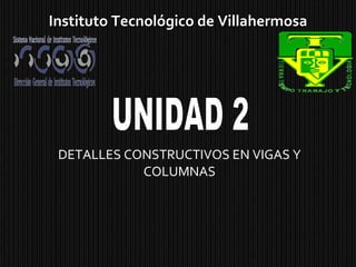 DETALLES CONSTRUCTIVOS EN VIGAS Y COLUMNAS Instituto Tecnológico de Villahermosa UNIDAD 2 