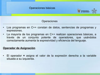 Los programas en C++ constan de datos, sentencias de programas y expresiones. La mayoría de los programas en C++ realizan operaciones básicas, a través de un conjunto potente de operadores, que usándolos correctamente aumenta la expresividad y eficiencia del lenguaje. Operador de Asignación   El operador  =  asigna el valor de la expresión derecha a la variable situada a su izquierda. Operaciones 
