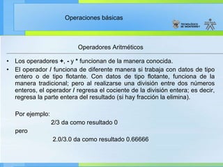 Operadores Aritméticos Los operadores  + ,  -  y  *  funcionan de la manera conocida. El operador  /  funciona de diferente manera si trabaja con datos de tipo entero o de tipo flotante. Con datos de tipo flotante, funciona de la manera tradicional; pero al realizarse una división entre dos números enteros, el operador  /  regresa el cociente de la división entera; es decir, regresa la parte entera del resultado (si hay fracción la elimina).  Por ejemplo: 2/3 da como resultado 0 pero 2.0/3.0 da como resultado 0.66666 