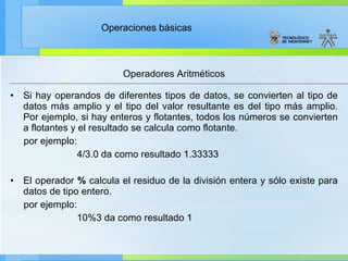 Operadores Aritméticos Si hay operandos de diferentes tipos de datos, se convierten al tipo de datos más amplio y el tipo del valor resultante es del tipo más amplio. Por ejemplo, si hay enteros y flotantes, todos los números se convierten a flotantes y el resultado se calcula como flotante. por ejemplo: 4/3.0 da como resultado 1.33333 El operador  %  calcula el residuo de la división entera y sólo existe para datos de tipo entero. por ejemplo: 10%3 da como resultado 1 
