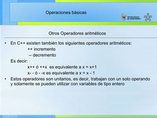Otros Operadores aritméticos  En C++ existen también los siguientes operadores aritméticos:  ++ incremento -- decremento Es decir: x++ ó ++x  es equivalente a x = x+1 x- - ó - -x es equivalente a x = x - 1 Estos operadores son unitarios, es decir, trabajan con un solo operando y solamente se pueden utilizar con variables de tipo entero 