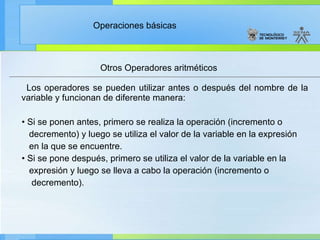 Otros Operadores aritméticos Los operadores se pueden utilizar antes o después del nombre de la variable y funcionan de diferente manera: •  Si se ponen antes, primero se realiza la operación (incremento o  decremento) y luego se utiliza el valor de la variable en la expresión en la que se encuentre. •  Si se pone después, primero se utiliza el valor de la variable en la expresión y luego se lleva a cabo la operación (incremento o decremento). 