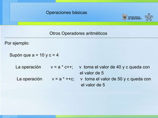 Otros Operadores aritméticos Por ejemplo: Supón que a = 10 y c = 4           La operación        v = a * c++;     v  toma el valor de 40 y c queda con  el valor de 5            La operación        v = a * ++c;     v  toma el valor de 50 y c queda con  el valor de 5 