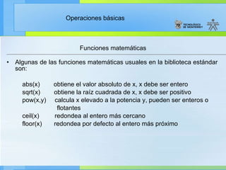 Funciones matemáticas Algunas de las funciones matemáticas usuales en la biblioteca estándar son: abs(x)        obtiene el valor absoluto de x, x debe ser entero           sqrt(x)  obtiene la raíz cuadrada de x, x debe ser positivo           pow(x,y)  calcula x elevado a la potencia y, pueden ser enteros o  flotantes ceil(x)  redondea al entero más cercano floor (x)  redondea por defecto al entero más próximo 