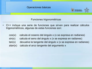 Funciones trigonométricas C++ incluye una serie de funciones que sirven para realizar cálculos trigonométricos, algunas de estas funciones son: cos(x)  calcula el coseno del ángulo x (x se expresa en radianes) sin(x)  calcula el seno del ángulo x (x se expresa en radianes) tan(x)  devuelve la tangente del ángulo x (x se expresa en radianes) atan(x)  calcula el arco tangente del argumento x 
