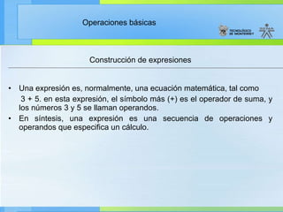 Construcción de expresiones Una expresión es, normalmente, una ecuación matemática, tal como 3 + 5. en esta expresión, el símbolo más (+) es el operador de suma, y los números 3 y 5 se llaman operandos. En síntesis, una expresión es una secuencia de operaciones y operandos que especifica un cálculo. 