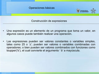 Construcción de expresiones Una expresión es un elemento de un programa que toma un valor, en algunos casos puede también realizar una operación. Las expresiones pueden ser valores constantes o variables simples, tales como 25 o ‘z’; pueden ser valores o variables combinadas con operadores; o bien pueden ser valores combinados con funciones como toupper(‘b’), el cual convierte el argumento ‘ b’ a mayúscula. 