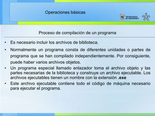 Proceso de compilación de un programa Es necesario incluir los archivos de biblioteca. Normalmente un programa consta de diferentes unidades o partes de programa que se han compilado independientemente. Por consiguiente, puede haber varios archivos objetos. Un programa especial llamado enlazador toma el archivo objeto y las partes necesarias de la biblioteca y construye un archivo ejecutable. Los archivos ejecutables tienen un nombre con la extensión  .exe Este archivo ejecutable contiene todo el código de máquina necesario para ejecutar el programa. 