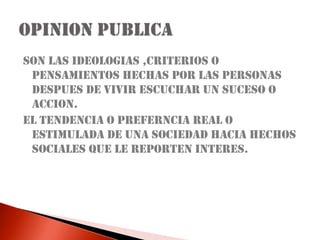 SON LAS IDEOLOGIAS ,CRITERIOS O PENSAMIENTOS HECHAS POR LAS PERSONAS DESPUES DE VIVIR ESCUCHAR UN SUCESO O ACCION.EL TENDENCIA O PREFERNCIA REAL O ESTIMULADA DE UNA SOCIEDAD HACIA HECHOS SOCIALES QUE LE REPORTEN INTERES.OPINION PUBLICA