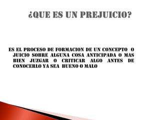 ES EL PROCESO DE FORMACION DE UN CONCEPTO  O JUICIO SOBRE ALGUNA COSA ANTICIPADA O MAS BIEN JUZGAR O CRITICAR ALGO ANTES DE CONOCERLO YA SEA  BUENO O MALO¿QUE ES UN PREJUICIO?