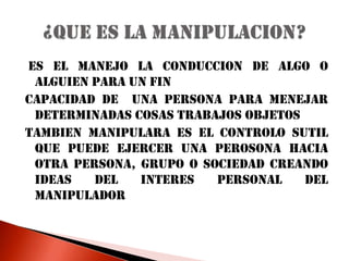  ES EL MANEJO LA CONDUCCION DE ALGO O ALGUIEN PARA UN FINCAPACIDAD DE  UNA PERSONA PARA MENEJAR DETERMINADAS COSAS TRABAJOS OBJETOSTAMBIEN MANIPULARA ES EL CONTROLO SUTIL QUE PUEDE EJERCER UNA PEROSONA HACIA OTRA PERSONA, GRUPO O SOCIEDAD CREANDO IDEAS DEL INTERES PERSONAL DEL MANIPULADOR¿QUE ES LA MANIPULACION?