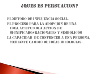 EL METODO DE INFLUENCIA SOCIAL.EL PROCESO PARA LA ADOPCION DE UNA IDEA,ACTITUD OLA ACCION DE SIGNIFICADOSRACIONALES Y SIMBOLICOSLA CAPACIDAD  DE CONVENCER A UNA PERSONA, MEDIANTE CAMBIO DE IDEAS IDEOLOGIAS .¿QUES ES PERSUACION?