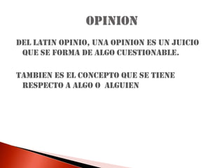 DEL LATIN OPINIO, UNA OPINION ES UN JUICIO QUE SE FORMA DE ALGO CUESTIONABLE.TAMBIEN ES EL CONCEPTO QUE SE TIENE RESPECTO A ALGO O  ALGUIENOPINION