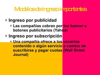 Modelos de ingreso importantes Ingreso por publicidad Las compañías cobran por los banner o botones publicitarios (Yahoo) Ingreso por subscripción Una compañía ofrece a los usuarios contenido o algún servicio a cambio de suscribirse y pagar cuotas (Wall Street Journal) 