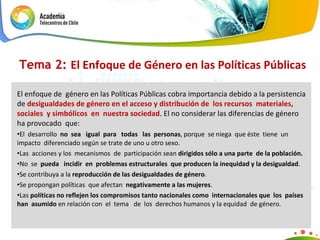 El enfoque de  género en las Políticas Públicas cobra importancia debido a la persistencia de  desigualdades de género en el acceso y distribución de  los recursos  materiales,  sociales  y simbólicos  en  nuestra sociedad . El no considerar las diferencias de género ha provocado  que: El  desarrollo  no  sea  igual  para  todas  las  personas , porque  se niega  que éste  tiene  un impacto  diferenciado según se trate de uno u otro sexo. Las  acciones y los  mecanismos  de  participación sean  dirigidos sólo a una parte  de la población. No  se  pueda  incidir  en  problemas estructurales  que producen la inequidad y la desigualdad . Se contribuya a la  reproducción de las desigualdades de género . Se propongan políticas  que afectan  negativamente a las mujeres . Las  políticas no reflejen los compromisos tanto nacionales como  internacionales que  los  países han  asumido  en relación con  el  tema  de  los  derechos humanos y la equidad  de género. Tema 2:  El Enfoque de Género en las Políticas Públicas 