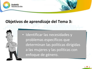 Identificar las necesidades y problemas específicos que determinan las políticas dirigidas a las mujeres y las políticas con enfoque de género.  Objetivos de aprendizaje del Tema 3: 