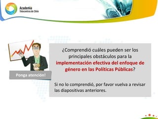 ¿Comprendió cuáles pueden ser los principales obstáculos para la  implementación efectiva del enfoque de género en las Políticas Públicas ? Si no lo comprendió, por favor vuelva a revisar las diapositivas anteriores. Ponga atención! 